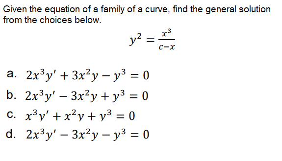 Given the equation of a family of a curve, find the general solution
from the choices below.
x3
y? =
с-х
а. 2х3у' + 3x?у —у3 %3D 0
b. 2x³y' – 3x?y + y³ = 0
c. x3y' + x²y + y³ = 0
d. 2x³y' – 3x?y – y³ = 0
%3D
