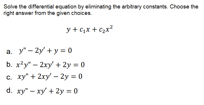 Solve the differential equation by eliminating the arbitrary constants. Choose the
right answer from the given choices.
y + c1x + c2x?
a. y" – 2y' + y = 0
b. x2у" — 2ху'+ 2y %3D 0
с. ху" + 2ху' — 2у %3D 0
-
d. ху" — ху' + 2у %3D 0
