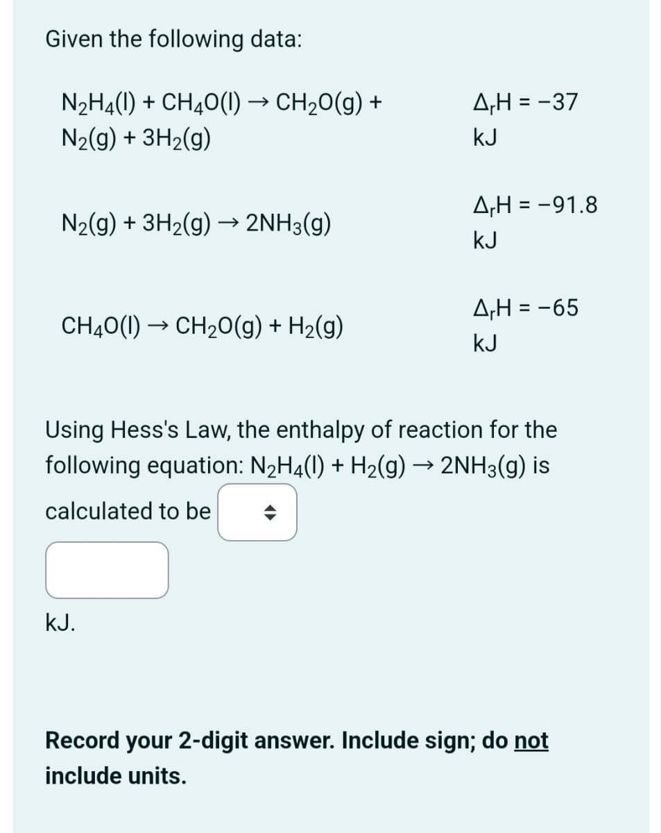 Given the following data:
N2H4(1) + CH4O(l) → CH₂O(g) +
N2(g) + 3H2(g)
ApH = -37
KJ
AH = -91.8
N2(g) + 3H2(g) → 2NH3(g)
KJ
A,H = -65
CH4O(1)CH2O(g) + H2(g)
KJ
Using Hess's Law, the enthalpy of reaction for the
following equation: N2H4(l) + H2(g) → 2NH3(g) is
calculated to be
KJ.
Record your 2-digit answer. Include sign; do not
include units.