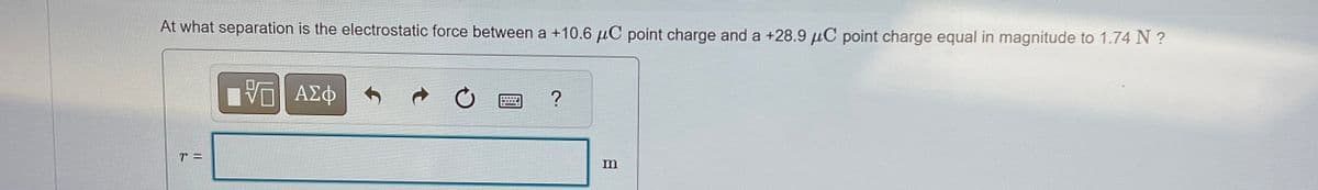 At what separation is the electrostatic force between a +10.6 μC point charge and a +28.9 μC point charge equal in magnitude to 1.74 N ?
ΕΠΙ ΑΣΦ
0
?
m