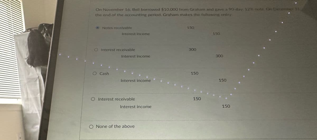 On November 16, Bell borrowed $10,000 from Graham and gave a 90-day. 12% note. On December 31
the end of the accounting period, Graham makes the following entry:
Notes receivable
Interest income
150
150
O Interest receivable
300
Interest income
300
O Cash
150
Interest income
150
Interest receivable
150
Interest income
150
O None of the above