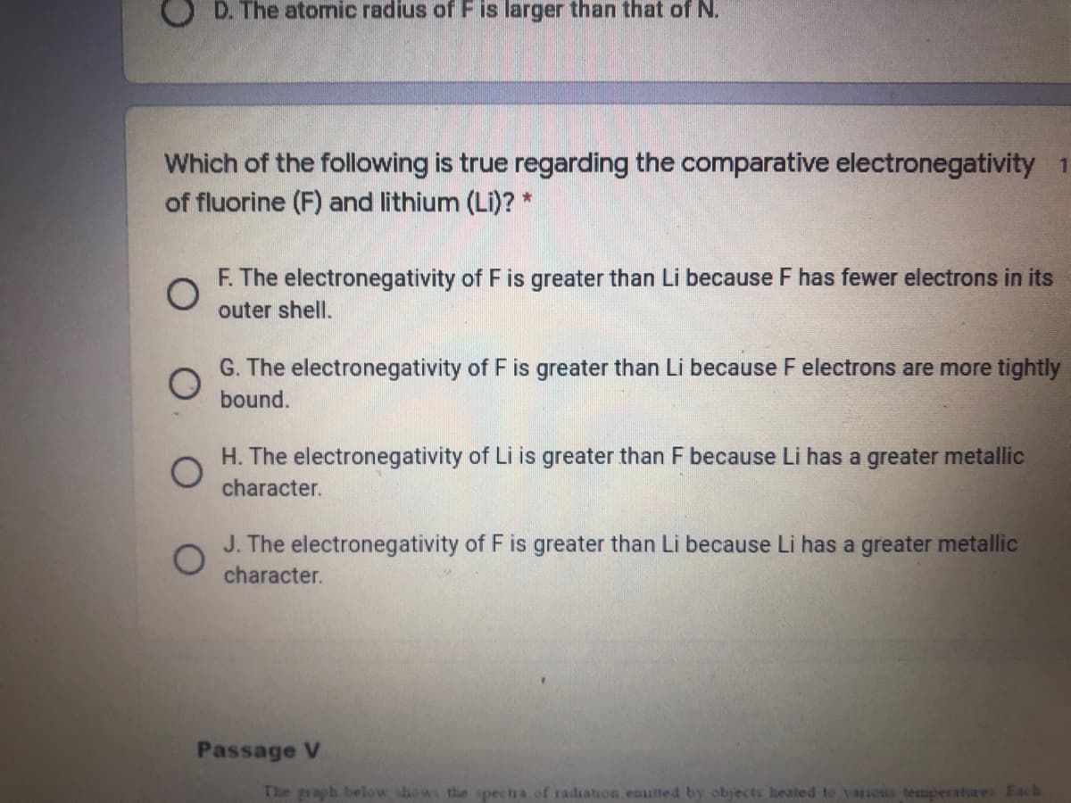 D. The atomic radius of Fis larger than that of N.
Which of the following is true regarding the comparative electronegativity 1
of fluorine (F) and lithium (Li)? *
F. The electronegativity of F is greater than Li because F has fewer electrons in its
outer shell.
G. The electronegativity of F is greater than Li because F electrons are more tightly
bound.
H. The electronegativity of Li is greater than F because Li has a greater metallic
character.
J. The electronegativity of F is greater than Li because Li has a greater metallic
character.
Passage V
The graph below shows the spectra of radiation emutted by objects heated to v anous temperatures Each
