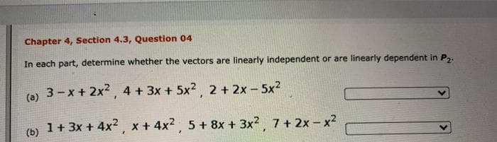 Chapter 4, Section 4.3, Question 04
In each part, determine whether the vectors are linearly independent or are linearly dependent in P,.
(0) 3-x + 2x2, 4 + 3x + 5x2, 2 + 2x - 5x2
(a)
1+ 3x + 4x2. x + 4x2 5 + 8x + 3x? 7+ 2x- x2
(b)
