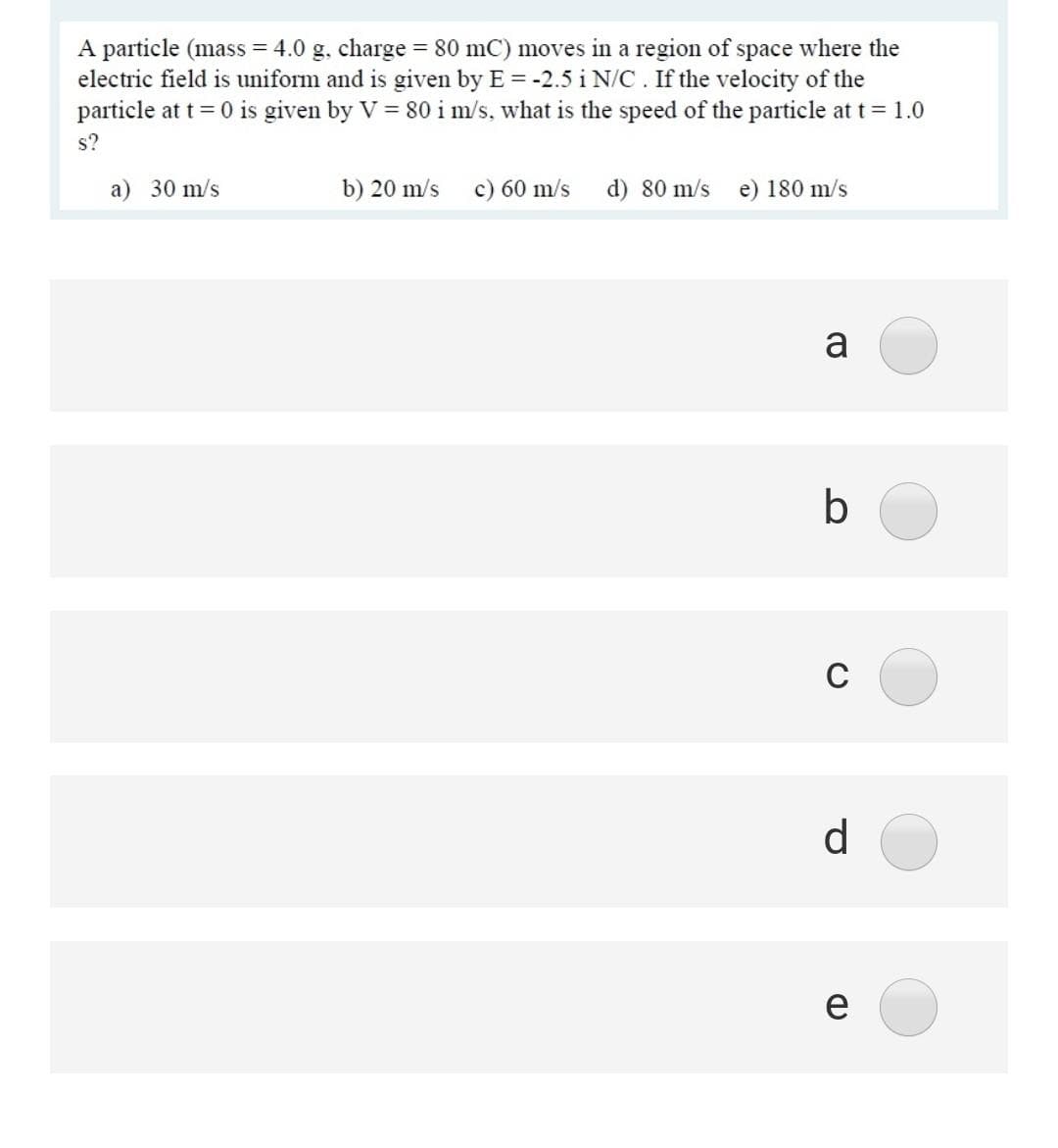 A particle (mass = 4.0 g. charge = 80 mC) moves in a region of space where the
electric field is uniform and is given by E = -2.5 i N/C . If the velocity of the
particle at t = 0 is given by V = 80 i m/s, what is the speed of the particle at t = 1.0
s?
a) 30 m/s
b) 20 m/s
c) 60 m/s
d) 80 m/s e) 180 m/s
a
b
C
d.
e
