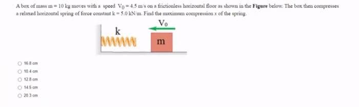 A box of mass m = 10 kg moves with a speed Vo= 4.5 m's on a fictioniess horizontal floor as shown in the Figure below. The box then compresses
a reiaxed horizontal spring of force constant k= 5.0O KN m. Find the maximun compression x of the spring.
Vo
k
www
m
O 168 cm
O 104 cm
O 128 cm
O 145 cm
O 203 om
