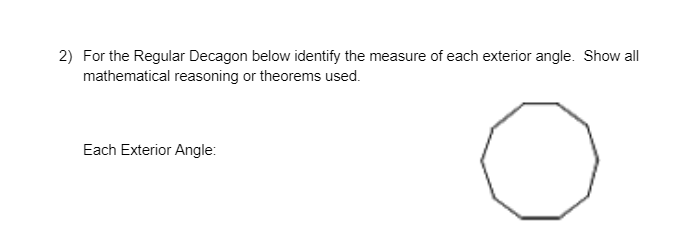 2) For the Regular Decagon below identify the measure of each exterior angle. Show all
mathematical reasoning or theorems used.
Each Exterior Angle:
