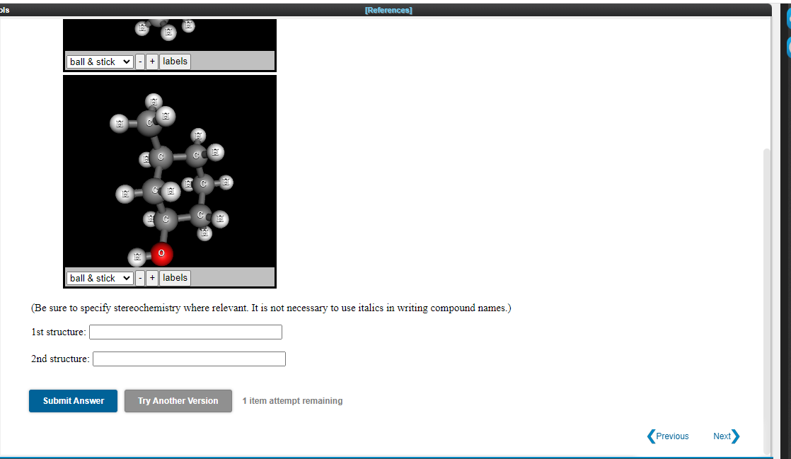 pls
[References]
ball & stick
+ labels
ball & stick v-+ labels
(Be sure to specify stereochemistry where relevant. It is not necessary to use italics in writing compound names.)
1st structure:
2nd structure:
Submit Answer
Try Another Version
1 item attempt remaining
Previous
Next
