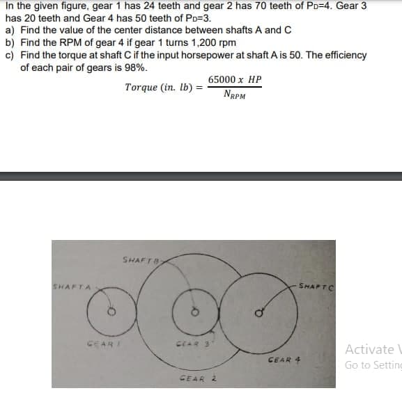 In the given figure, gear 1 has 24 teeth and gear 2 has 70 teeth of PD=4. Gear 3
has 20 teeth and Gear 4 has 50 teeth of PD=3.
a) Find the value of the center distance between shafts A and C
b) Find the RPM of gear 4 if gear 1 turns 1,200 rpm
c) Find the torque at shaft C if the input horsepower at shaft A is 50. The efficiency
of each pair of gears is 98%.
65000 x HP
Torque (in. Ib) =
NRPM
SHAFT8
SHAFTA
SHAPTC
CEARI
CEAR 3
Activate
CEAR 4
Go to Setting
CEAR 2
