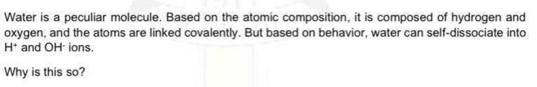 Water is a peculiar molecule. Based on the atomic composition, it is composed of hydrogen and
oxygen, and the atoms are linked covalently. But based on behavior, water can self-dissociate into
H* and OH ions.
Why is this so?
