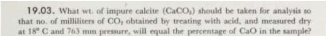 19.03. What wt. of impure calcite (CACO,) should be taken for analysis so
that no. of milliliters of CO, obtained by treating with acid, and measured dry
at 18 C and 763 mm pressure, will equal the percentage of CaO in the sample?
