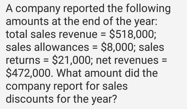 A company reported the following
amounts at the end of the year:
total sales revenue = $518,000;
sales allowances = $8,000; sales
returns $21,000; net revenues =
$472,000. What amount did the
company report for sales
discounts for the year?
=