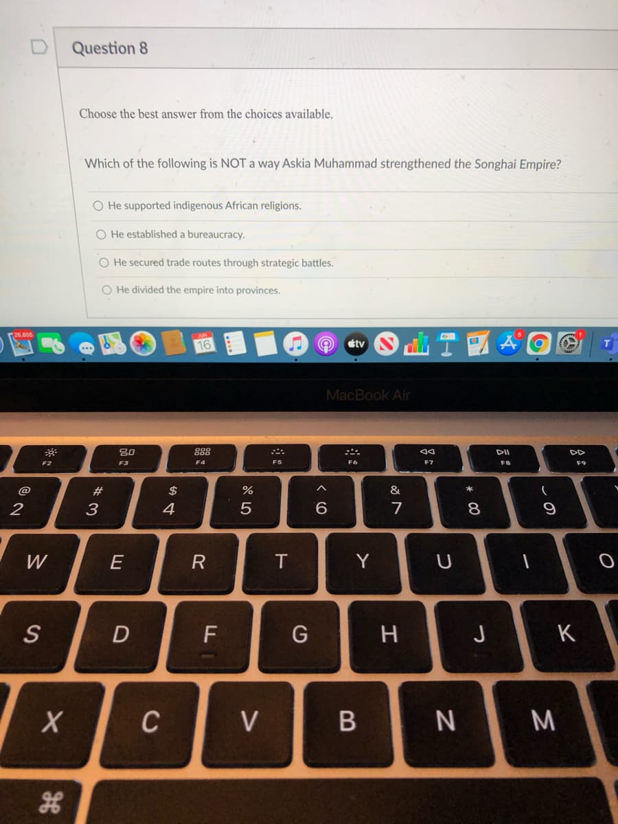 **Question 8**

Choose the best answer from the choices available.

Which of the following is NOT a way Askia Muhammad strengthened the Songhai Empire?

- O He supported indigenous African religions.
- O He established a bureaucracy.
- O He secured trade routes through strategic battles.
- O He divided the empire into provinces.