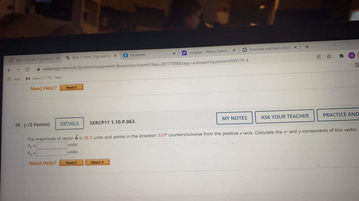 * Purchase and Rent eText X
O Facebook
ycengage - Yahoo Search
O Topic 1 (Units, Trig and
* Quiz 1: Units, Trig, and Ve X
H
->
i webassign.net/web/Student/Assignment-Responses/submit?dep=28777098&tags=autosave#question4500179 4
E Apps M Inbox (1,175) - hayl
Need Help?
Read It
10. [-/2 Points]
DETAILS
SERCP11 1.10.P.063.
MY NOTES
ASK YOUR TEACHER
PRACTICE ANO
The magnitude of vector A is 36.5 units and points in the direction 310° counterclockwise from the positive x-axis. Calculate the x- and y-components of this vector.
A, =
units
Ay =
units
Need Help?
Read It
Watch It
