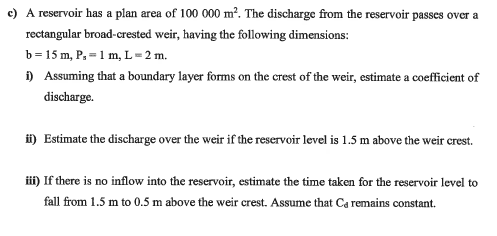 c) A reservoir has a plan area of 100 000 m². The discharge from the reservoir passes over a
rectangular broad-crested weir, having the following dimensions:
b = 15 m, P, = 1 m, L=2 m.
) Assuming that a boundary layer forms on the crest of the weir, estimate a coefficient of
discharge.
i) Estimate the discharge over the weir if the reservoir level is 1.5 m above the weir crest.
i) If there is no inflow into the reservoir, estimate the time taken for the reservoir level to
fall from 1.5 m to 0.5 m above the weir crest. Assume that Ca remains constant.
