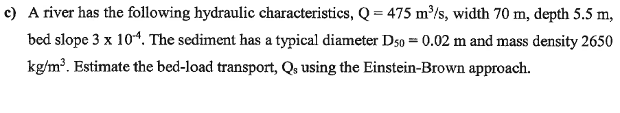 c) A river has the following hydraulic characteristics, Q = 475 m/s, width 70 m, depth 5.5 m,
bed slope 3 x 104. The sediment has a typical diameter D50 = 0.02 m and mass density 2650
kg/m³. Estimate the bed-load transport, Qs using the Einstein-Brown approach.
