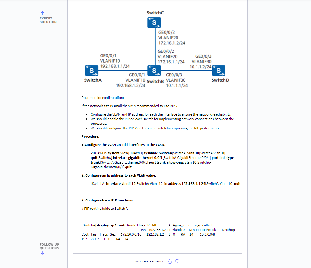 EXPERT
SOLUTION
FOLLOW-UP
QUESTIONS
↓
Switch C
GEO/0/1
VLANIF10
192.168.1.1/24
GEO/0/2
VLANIF20
172.16.1.2/24
GEO/0/2
VLANIF20
172.16.1.1/24
S
S
GEO/0/1
GEO/0/3
Switch A
VLANIF10 Switch B VLANIF30
Switch D
192.168.1.2/24
10.1.1.1/24
Roadmap for configuration:
If the network size is small then it is recommended to use RIP 2.
• Configure the VLAN and IP address for each the interface to ensure the network reachability.
• We should enable the RIP on each switch for implementing network connections between the
processes.
• We should configure the RIP-2 on the each switch for improving the RIP performance.
Procedure:
1.Configure the VLAN an add interfaces to the VLAN.
<HUAWEI> system-view[HUAWEI] sysname SwitchA[SwitchA] vlan 10[SwitchA-vlan10]
quit[SwitchA] interface gigabitethernet 0/0/1[SwitchA-Gigabit Ethernet0/0/1] port link-type
trunk[SwitchA-GigabitEthernet0/0/1] port trunk allow-pass vlan 10[SwitchA-
GigabitEthernet0/0/1] quit
2. Configure an ip address to each VLAN value.
[SwitchA] interface vlanif 10[SwitchA-Vlanif10] ip address 192.168.1.1 24[SwitchA-Vlanif10] quit
3. Configure basic RIP functions.
#RIP routing table to Switch A
[SwitchA] display rip 1 route Route Flags: R-RIP
A-Aging, G- Garbage-collect--
- Peer 192.168.1.2 on Vlanif10 Destination/Mask Nexthop
Cost Tag Flags Sec 172.16.0.0/16 192.168.1.2 10 RA 14 10.0.0.0/8
192.168.1.2 10 RA 14
WAS THIS HELPFUL? mo
GEO/0/3
VLANIF30
10.1.1.2/24