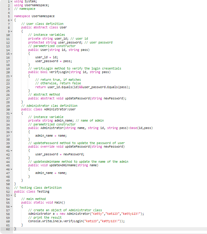 1 using System;
2 using UserNamespace;
// namespace
3
4
5 namespace UserNamespace
6 {
7
8
Nm tin c
LO CO
9 ▾
10
11
12
13
14
15
16
17
18
19
20
21 -
22
23
24
25
26
27
28
29
30
31 ▾
32
33
34
35
36 -
37
38
39
40
41-
42
43
44
45
46 -
47
48
49
50
51
52
53
54
55
56
57
58
59
60
61
62
// User class definition
public abstract class User
{
// instance variables
private string user_id; // user id
protected string user_password; // user password
// parametrized constructor
public User(string id, string pass)
{
user_id = id;
user_password = pass;
}
// verifyLogin method to verify the login cresentials
public bool verifyLogin(string id, string pass)
{
// return true, if matches
// otherwise, return false
return user_id.Equals(id)&&user_password. Equals(pass);
// abstract method
public abstract void updatePassword (string newPassword);
}
// Administrator clas definition
public class Administrator: User
// instance variable
private string admin_name; // name of admin
// parametrized constructor
public Administrator (string name, string id, string pass):base(id, pass)
{
admin_name = name;
}
// updatePassword method to update the password of user
public override void updatePassword(string newPassword)
{
user_password = newPassword;
}
// updateAdminName method to update the name of the admin
public void updateAdminName(string name)
admin_name name;
}
}
// Testing class definition
public class Testing
// main method
public static void Main()
// create an object of Administrator class
Administrator a = new Administrator ("Katty","kat123","katty123!");
// print the result
Console.WriteLine(a.verifyLogin("kat123","katty123!"));
}