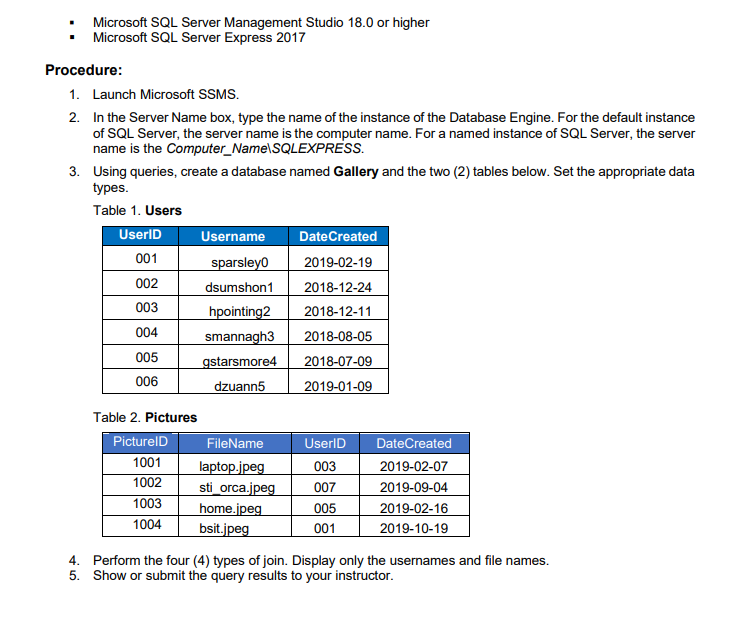 Microsoft SQL Server Management Studio 18.0 or higher
Microsoft SQL Server Express 2017
1. Launch Microsoft SSMS.
2.
In the Server Name box, type the name of the instance of the Database Engine. For the default instance
of SQL Server, the server name is the computer name. For a named instance of SQL Server, the server
name is the Computer_Name\SQLEXPRESS.
3. Using queries, create a database named Gallery and the two (2) tables below. Set the appropriate data
types.
Table 1. Users
UserID
Username
Date Created
001
sparsley0
2019-02-19
002
dsumshon1
2018-12-24
003
hpointing2
2018-12-11
004
smannagh3
2018-08-05
005
gstarsmore4
2018-07-09
006
dzuann5
2019-01-09
Table 2. Pictures
PicturelD
FileName
UserID DateCreated
1001
laptop.jpeg
003
2019-02-07
1002
sti_orca.jpeg 007
2019-09-04
1003
005
2019-02-16
1004
home.jpeg
bsit.jpeg
001
2019-10-19
4. Perform the four (4) types of join. Display only the usernames and file names.
Show or submit the query results to your instructor.
5.
Procedure: