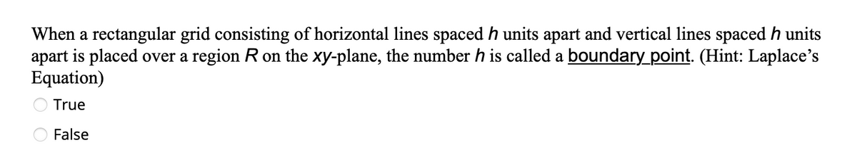 When a rectangular grid consisting of horizontal lines spaced h units apart and vertical lines spaced h units
apart is placed over a region R on the xy-plane, the number h is called a boundary_point. (Hint: Laplace's
Equation)
True
False