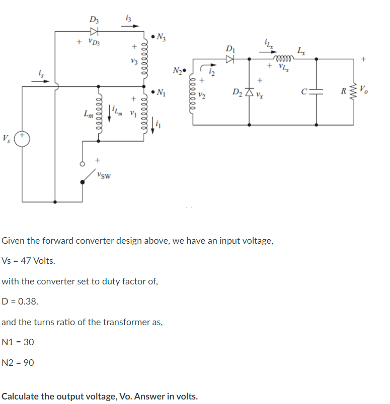 Vs
D3
+
+ VD3
Lm
reellele
Vsw
+ m
+ =
reeeeeee
мееееее
N₂
N₂
with the converter set to duty factor of,
D = 0.38.
and the turns ratio of the transformer as,
N1 = 30
N2 = 90
мееееее
√5 +
4.2
Calculate the output voltage, Vo. Answer in volts.
D₁
KH
D₂ Z Vx
Given the forward converter design above, we have an input voltage,
Vs = 47 Volts.
mon
+ VLg
Lx
Vo