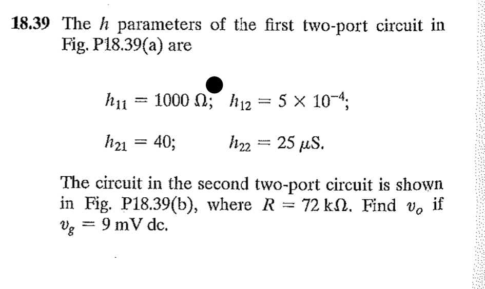 18.39 The h parameters of the first two-port circuit in
Fig. P18.39(a) are
1000 ; 12 = 5 × 10-4;
h₂2 = 25 µS.
The circuit in the second two-port circuit is shown
in Fig. P18.39(b), where R = 72 kN. Find v。 if
Vg = 9 mV dc.
hu
h21
..
-
40;