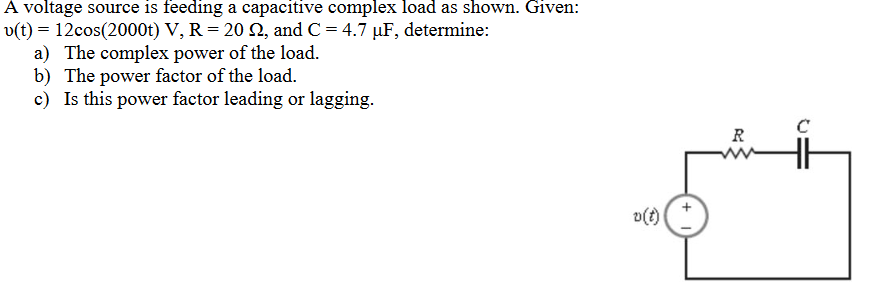 A voltage source is feeding a capacitive complex load as shown. Given:
v(t) = 12cos(2000t) V, R = 20 22, and C= 4.7 µF, determine:
a) The complex power of the load.
b) The power factor of the load.
c) Is this power factor leading or lagging.
v(t)
R