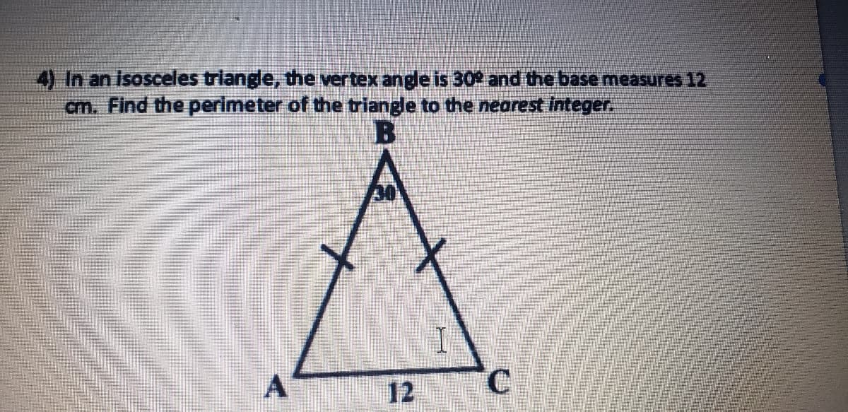 4) In an Isosceles triangle, the vertex angle is 30 and the base measures 12
cm. Find the perimeter of the triangle to the nearest integer.
A
12
C.
