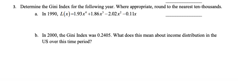 3. Determine the Gini Index for the following year. Where appropriate, round to the nearest ten-thousands.
a. In 1990, L(x)=1.93x +1.86x³ -2.02x² -0.11x
b. In 2000, the Gini Index was 0.2405. What does this mean about income distribution in the
US over this time period?