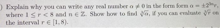 ) Explain why you can write any real number a # 0 in the form form a = ±2³nr,
where 1 <r < 8 and n E Z. Show how to find Va, if you can evaluate on
the interval r = [1,8).