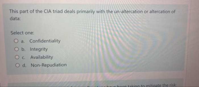 This part of the CIA triad deals primarily with the un-altercation or altercation of
data:
Select one:
O a. Confidentiality
O b. Integrity
O c. Availability
O d. Non-Repudiation
que boon taking to mitigate the risk: