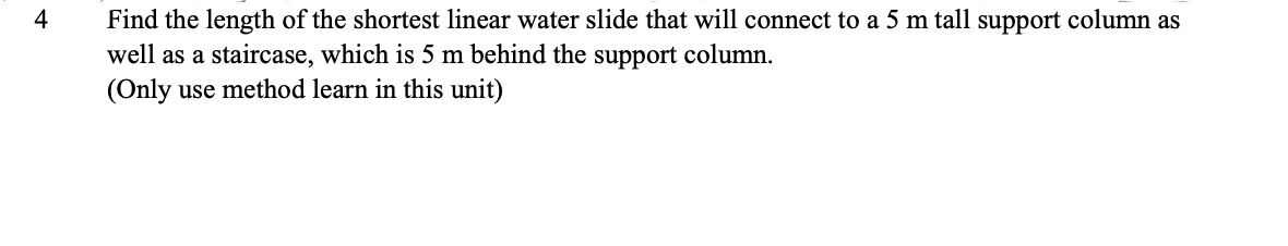 4
Find the length of the shortest linear water slide that will connect to a 5 m tall support column as
well as a staircase, which is 5 m behind the support column.
(Only use method learn in this unit)