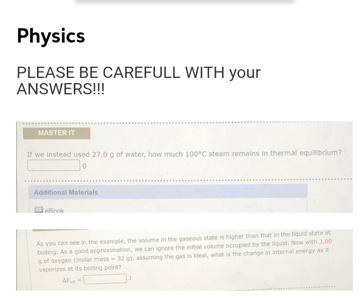 Physics
PLEASE BE CAREFULL WITH your
ANSWERS!!
MASTER IT
If we Instead used 27.0 g of water, how much 100°C steam remains in thermal equilibrium?
Additional Materials
leBook
As you can see in the example, the volume in the gaseous state is higher than that in the liquid state at
bolling. As a good approximation, we can Ignore the initial volume occupled by the liquid. Now with 3.00
g of oxygen (molar mass = 32 g), assuming the gas is ideal, what is the change in internal energy as it
vaporizes at its bolling point?
AEint
.......
