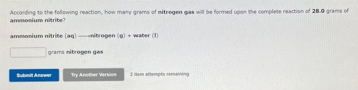 According to the following reaction, how many grams of nitrogen gas will be formed upon the complete reaction of 28.0 grams of
ammonium nitrite?
ammonium nitrite (aq) nitrogen (g) + water (1)
grams nitrogen gas
Submit Answer
Try Another Version
2 Item attempts remaining
