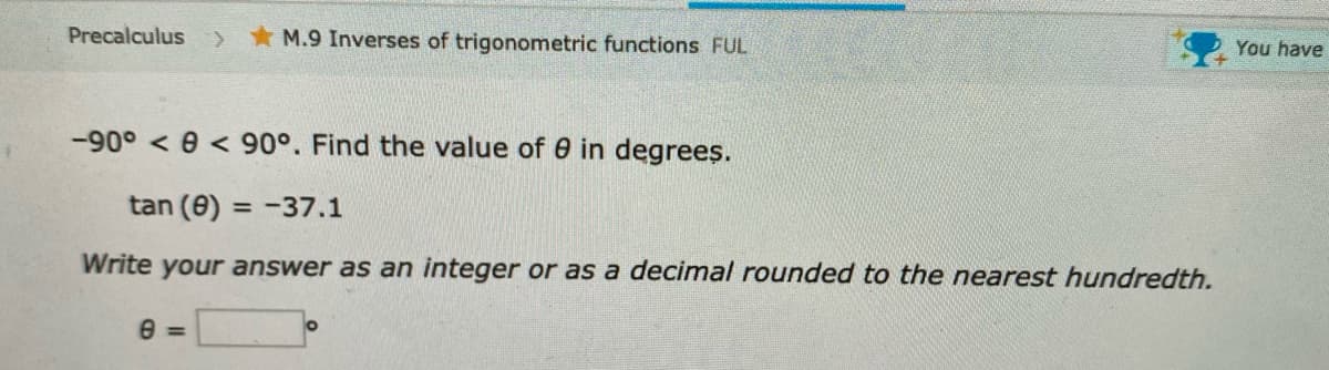 Precalculus
> *M.9 Inverses of trigonometric functions FUL
You have
-90° < e < 90°. Find the value of 0 in degrees.
tan (0) = -37.1
%3D
Write your answer as an integer or as a decimal rounded to the nearest hundredth.
