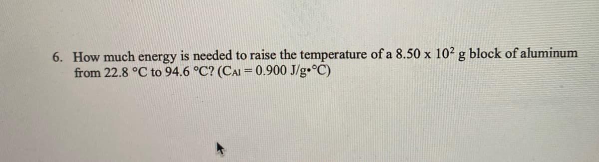 6. How much energy is needed to raise the temperature of a 8.50 x 102 g block of aluminum
from 22.8 °C to 94.6 °C? (CAI = 0.900 J/g•°C)
%3D
