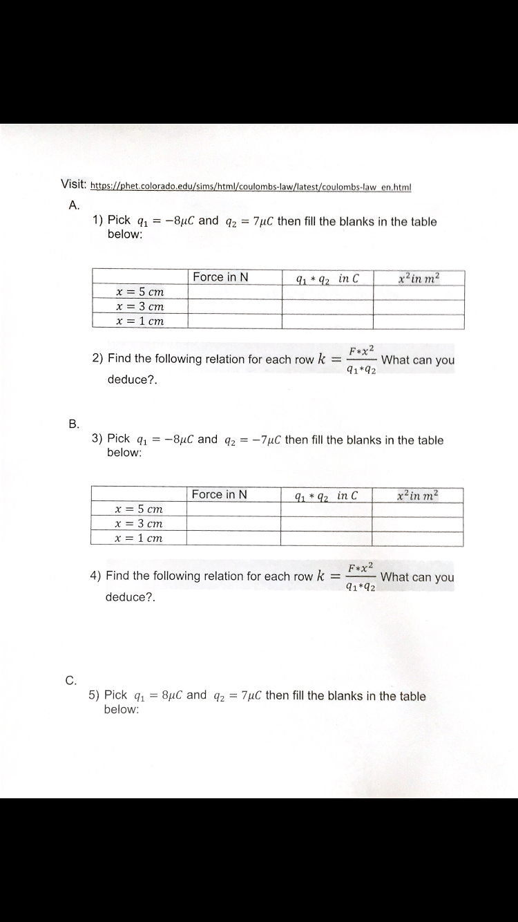 Visit: https://phet.colorado.edu/sims/html/coulombs-law/latest/coulombs-law en.html
А.
1) Pick q1 = -8µC and q2 = 7µC then fill the blanks in the table
below:
Force in N
91* 92 in C
x'in m?
x = 5 cm
x = 3 cm
х3D 1 ст
F+x2
2) Find the following relation for each row k =
What can you
91*92
deduce?.
3) Pick q, =
-8µC and q2 = -7µC then fill the blanks in the table
below:
Force in N
91 * 92 in C
x²in m2
x = 5 cm
x = 3 cm
х3D 1 ст
F*x2
4) Find the following relation for each row k
What can you
91*92
deduce?.
С.
5) Pick q1 = 8µC and q2 = 7µC then fill the blanks in the table
below:
B.
