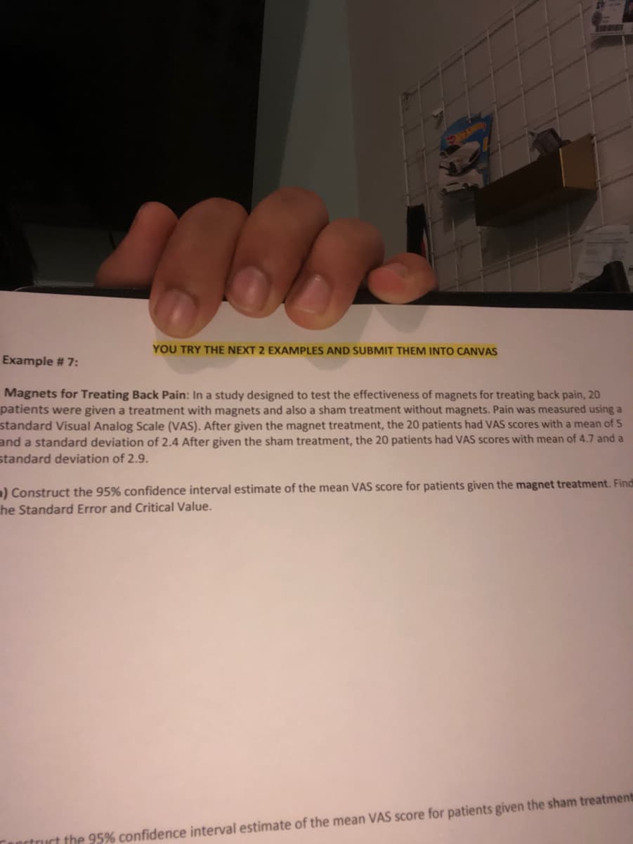 YOU TRY THE NEXT 2 EXAMPLES AND SUBMIT THEM INTO CANVAS
Example # 7:
Magnets for Treating Back Pain: In a study designed to test the effectiveness of magnets for treating back pain, 20
patients were given a treatment with magnets and also a sham treatment without magnets. Pain was measured using a
standard Visual Analog Scale (VAS). After given the magnet treatment, the 20 patients had VAS scores with a mean of 5
and a standard deviation of 2.4 After given the sham treatment, the 20 patients had VAS scores with mean of 4.7 and a
standard deviation of 2.9.
) Construct the 95% confidence interval estimate of the mean VAS score for patients given the magnet treatment. Find
he Standard Error and Critical Value.
anctruct the 95% confidence interval estimate of the mean VAS score for patients given the sham treatment
