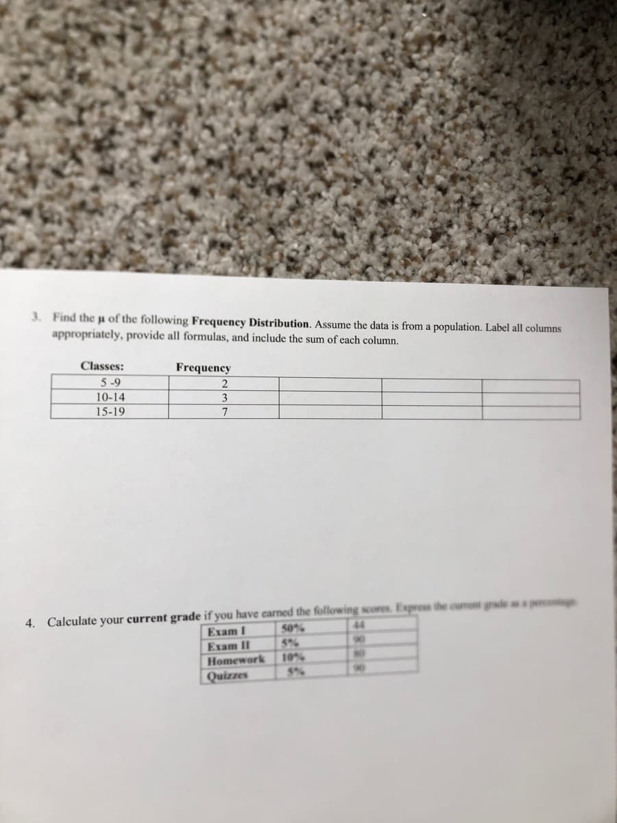 3. Find the p of the following Frequency Distribution. Assume the data is from a population. Label all columns
appropriately, provide all formulas, and include the sum of each column.
Classes:
Frequency
5-9
10-14
3
15-19
7
4. Calculate your current grade if you have carned the following scores. Express the curront grade as a percentage
50%
44
Exam I
90
Exam II
Homework
Quizzes
5%
10%
5%
N0
90
