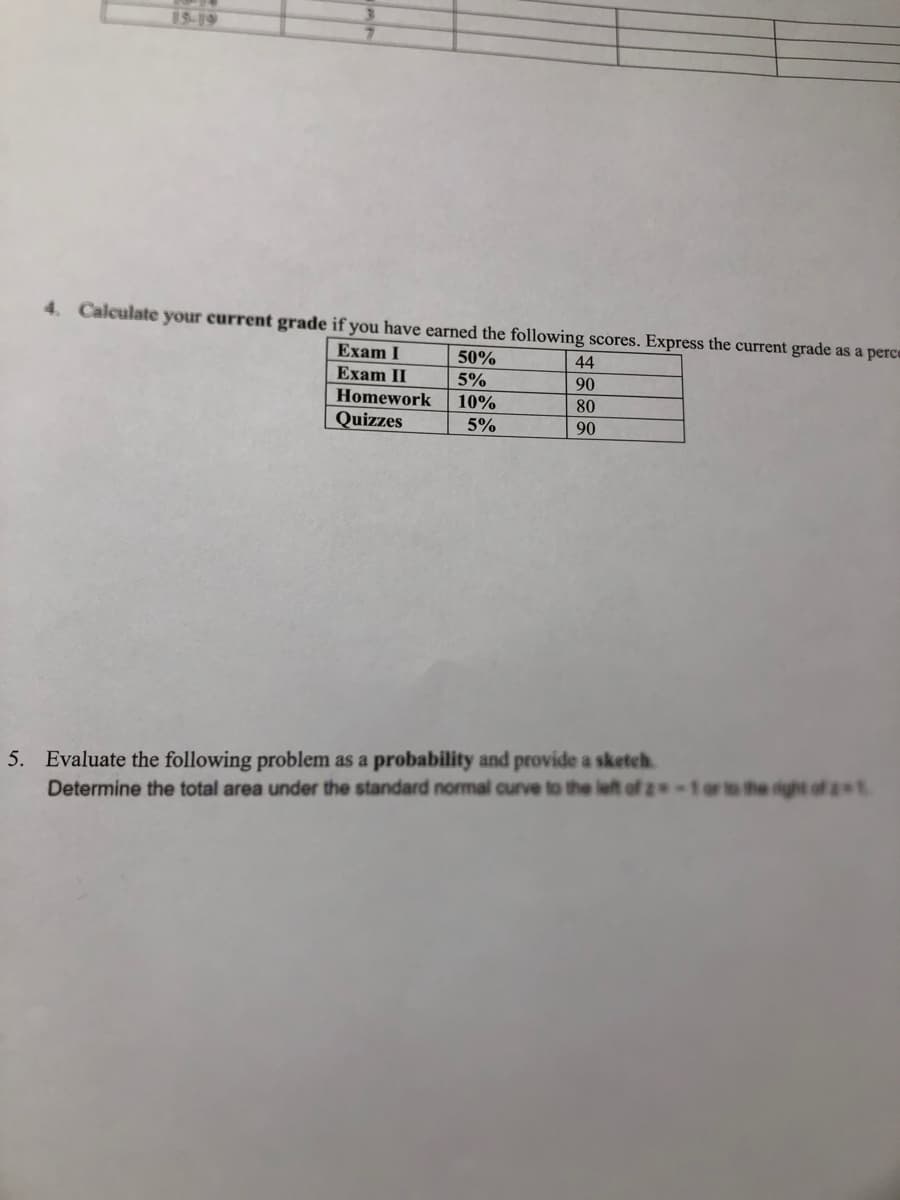 19-19
4. Calculate your current grade if you have earned the following scores. Express the current grade as a perce
Exam I
50%
44
Exam II
5%
90
Homework
10%
80
Quizzes
5%
90
5. Evaluate the following problem as a probability and provide a sketeh.
Determine the total area under the standard normal curve to the left of z
he right of t
