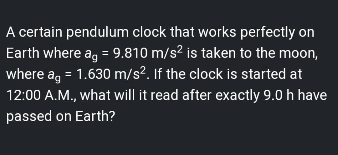 A certain pendulum clock that works perfectly on
Earth where ag = 9.810 m/s² is taken to the moon,
where a = 1.630 m/s². If the clock is started at
12:00 A.M., what will it read after exactly 9.0 h have
passed on Earth?