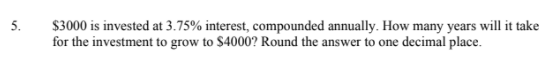 5.
$3000 is invested at 3.75% interest, compounded annually. How many years will it take
for the investment to grow to $4000? Round the answer to one decimal place.
