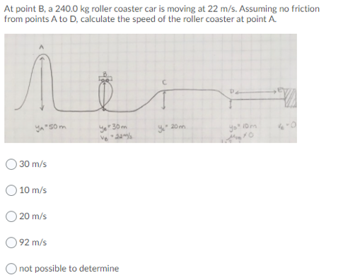 At point B, a 240.0 kg roller coaster car is moving at 22 m/s. Assuming no friction
from points A to D, calculate the speed of the roller coaster at point A.
ya"50m
30 m
20 m
30 m/s
O 10 m/s
20 m/s
92 m/s
O not possible to determine
