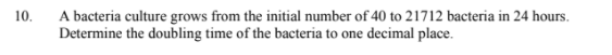 A bacteria culture grows from the initial number of 40 to 21712 bacteria in 24 hours.
Determine the doubling time of the bacteria to one decimal place.
10.
