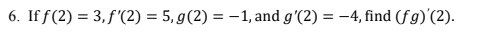 6. If f(2) = 3, f '(2) = 5, g(2) = –1, and g'(2) = -4, find (fg)'(2).
