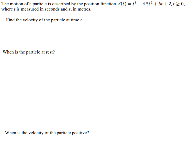 The motion of a particle is described by the position function S(t) = t³ – 4.5t² + 6t + 2, t > 0,
where t is measured in seconds and s, in metres.
Find the velocity of the particle at time t.
When is the particle at rest?
When is the velocity of the particle positive?
