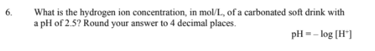 What is the hydrogen ion concentration, in mol/L., of a carbonated soft drink with
a pH of 2.5? Round your answer to 4 decimal places.
6.
pH = - log (H*]
