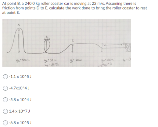 At point B, a 240.0 kg roller coaster car is moving at 22 m/s. Assuming there is
friction from points D to E, calculate the work done to bring the roller coaster to rest
at point E.
yo 30 m
Ve da
20 m
yo" Dm
O-1.1 x 10^5 J
O-4.7x10^4 J
O-5.8 x 10^4 J
O1.4 x 10^7 J
-6.8 x 10^5 J
