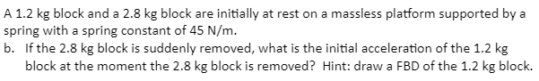 A 1.2 kg block and a 2.8 kg block are initially at rest on a massless platform supported by a
spring with a spring constant of 45 N/m.
b. If the 2.8 kg block is suddenly removed, what is the initial acceleration of the 1.2 kg
block at the moment the 2.8 kg block is removed? Hint: draw a FBD of the 1.2 kg block.