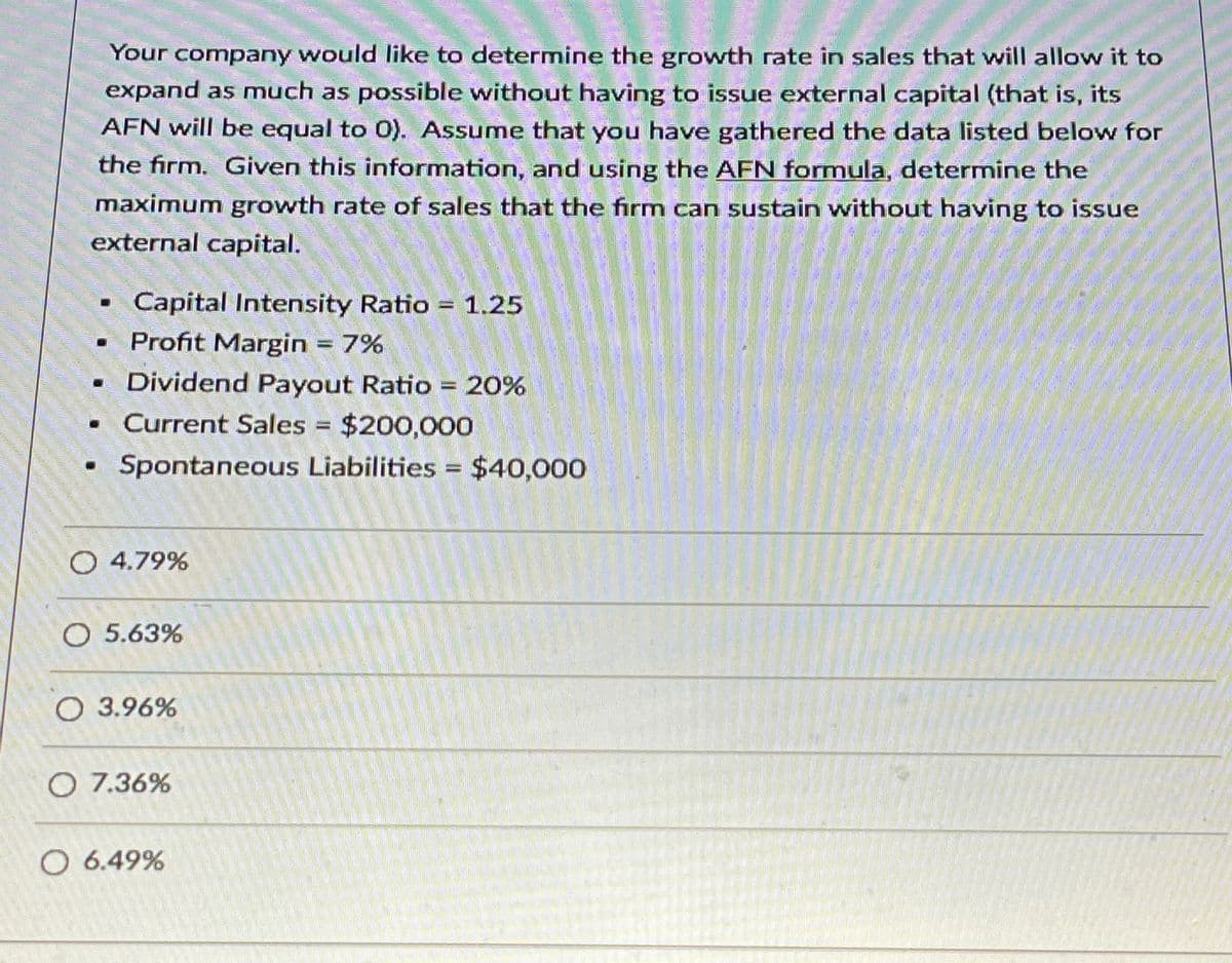 0
Your company would like to determine the growth rate in sales that will allow it to
expand as much as possible without having to issue external capital (that is, its
AFN will be equal to 0). Assume that you have gathered the data listed below for
the firm. Given this information, and using the AFN formula, determine the
maximum growth rate of sales that the firm can sustain without having to issue
external capital.
Capital Intensity Ratio = 1.25
Profit Margin = 7%
■ Dividend Payout Ratio = 20%
. Current Sales = $200,000
Spontaneous Liabilities = $40,000
○ 4.79%
○ 5.63%
○ 3.96%
○ 7.36%
○ 6.49%