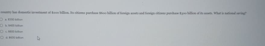 country has domestic investment of $200 billion. Its citizens purchase $600 billion of foreign assets and foreign citizens purchase $300 billion of its assets. What is national saving?
a. $500 billion
Ob. $400 billion
Oc. $800 billion
Od. $600 billion